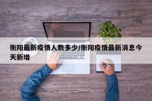 衡阳最新疫情人数多少/衡阳疫情最新消息今天新增