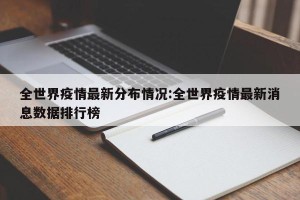 全世界疫情最新分布情况:全世界疫情最新消息数据排行榜