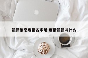 最新消息疫情名字是:疫情最新叫什么