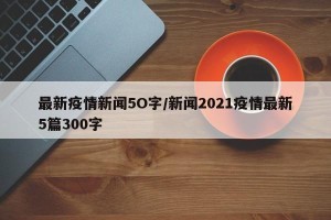 最新疫情新闻5O字/新闻2021疫情最新5篇300字