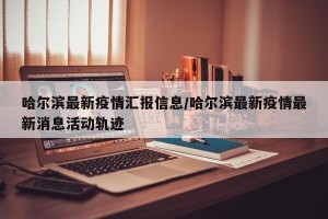 哈尔滨最新疫情汇报信息/哈尔滨最新疫情最新消息活动轨迹