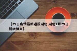 【29日疫情最新通报湖北,湖北1月29日新增肺炎】