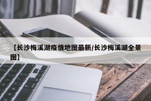 【长沙梅溪湖疫情地图最新/长沙梅溪湖全景图】