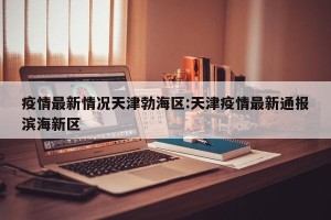 疫情最新情况天津勃海区:天津疫情最新通报滨海新区