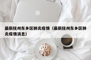 最新抚州东乡区肺炎疫情（最新抚州东乡区肺炎疫情消息）
