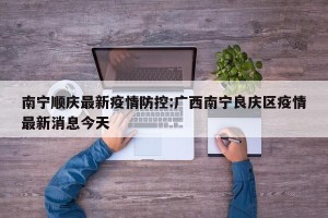 南宁顺庆最新疫情防控:广西南宁良庆区疫情最新消息今天