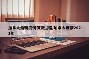 加拿大最新疫情演变过程/加拿大疫情2021年