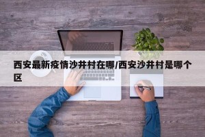 西安最新疫情沙井村在哪/西安沙井村是哪个区
