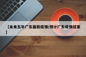 【未来五年广东最新疫情/预计广东疫情结束】
