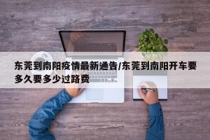 东莞到南阳疫情最新通告/东莞到南阳开车要多久要多少过路费
