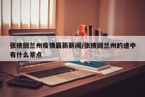 张掖回兰州疫情最新新闻/张掖回兰州的途中有什么景点