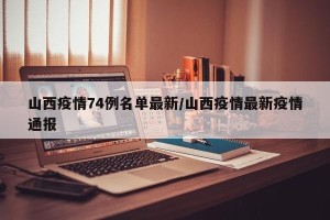 山西疫情74例名单最新/山西疫情最新疫情通报