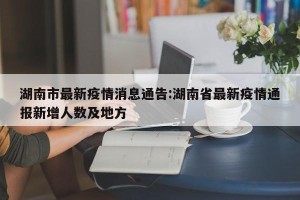 湖南市最新疫情消息通告:湖南省最新疫情通报新增人数及地方
