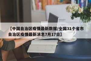 【中国自治区疫情最新数据/全国31个省市自治区疫情最新消息7月17日】
