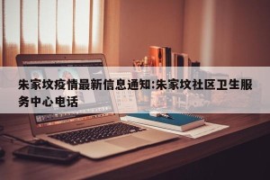 朱家坟疫情最新信息通知:朱家坟社区卫生服务中心电话