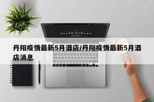 丹阳疫情最新5月酒店/丹阳疫情最新5月酒店消息