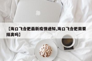 【海口飞合肥最新疫情通知,海口飞合肥需要隔离吗】