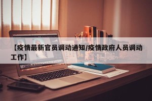 【疫情最新官员调动通知/疫情政府人员调动工作】
