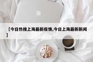 【今日热搜上海最新疫情,今日上海最新新闻】