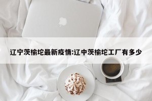 辽宁茨榆坨最新疫情:辽中茨榆坨工厂有多少