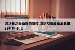 深圳白沙最新疫情防控:深圳疫情最新消息东门新白马6日