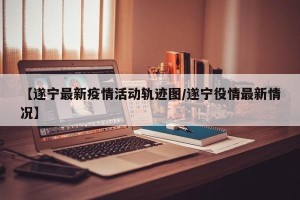 【遂宁最新疫情活动轨迹图/遂宁役情最新情况】