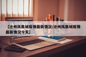 【沧州凤凰城疫情最新情况/沧州凤凰城疫情最新情况今天】