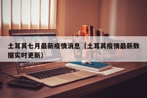 土耳其七月最新疫情消息（土耳其疫情最新数据实时更新）