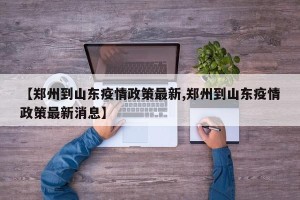 【郑州到山东疫情政策最新,郑州到山东疫情政策最新消息】
