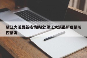 望江大溪最新疫情防控:望江大溪最新疫情防控情况