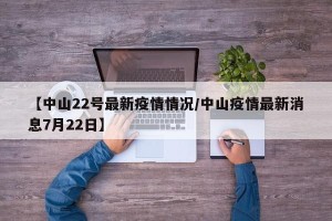 【中山22号最新疫情情况/中山疫情最新消息7月22日】