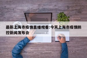 最新上海市疫情直播观看:今天上海市疫情防控新闻发布会