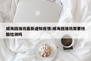 威海回潍坊最新通知疫情:威海回潍坊需要核酸检测吗