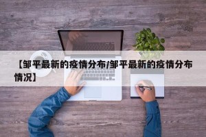 【邹平最新的疫情分布/邹平最新的疫情分布情况】