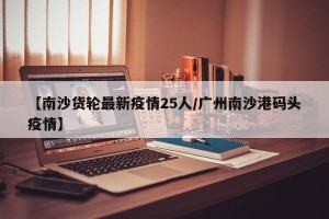 【南沙货轮最新疫情25人/广州南沙港码头疫情】