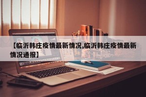 【临沂韩庄疫情最新情况,临沂韩庄疫情最新情况通报】