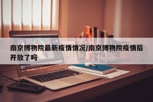 南京博物院最新疫情情况/南京博物院疫情后开放了吗