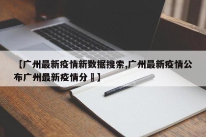 【广州最新疫情新数据搜索,广州最新疫情公布广州最新疫情分佈】