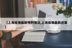 【上海疫情最新预判情况,上海疫情最新进展】