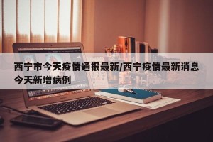 西宁市今天疫情通报最新/西宁疫情最新消息今天新增病例
