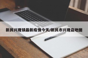 新民兴隆镇最新疫情今天/新民市兴隆店地图