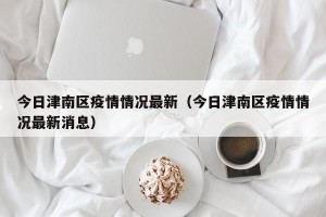 今日津南区疫情情况最新（今日津南区疫情情况最新消息）