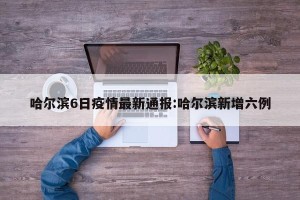 哈尔滨6日疫情最新通报:哈尔滨新增六例