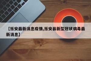 【乐安最新消息疫情,乐安县新型冠状病毒最新消息】