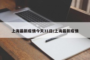 上海最新疫情今天31日/上诲最新疫情