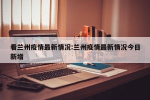 看兰州疫情最新情况:兰州疫情最新情况今日新增