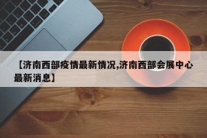 【济南西部疫情最新情况,济南西部会展中心最新消息】