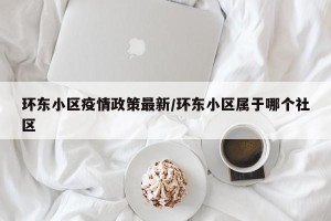 环东小区疫情政策最新/环东小区属于哪个社区