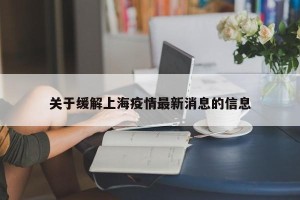 关于缓解上海疫情最新消息的信息