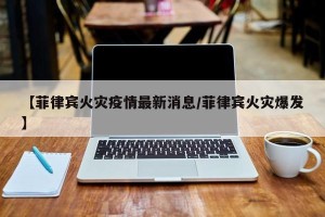 【菲律宾火灾疫情最新消息/菲律宾火灾爆发】